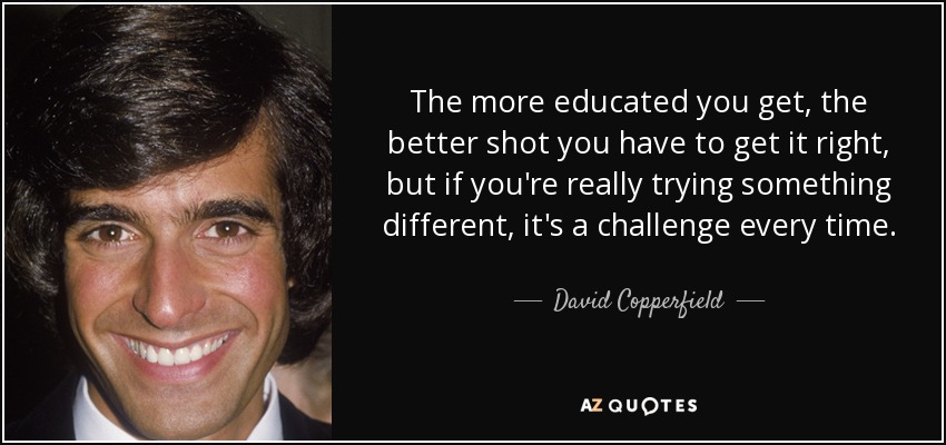 The more educated you get, the better shot you have to get it right, but if you're really trying something different, it's a challenge every time. - David Copperfield