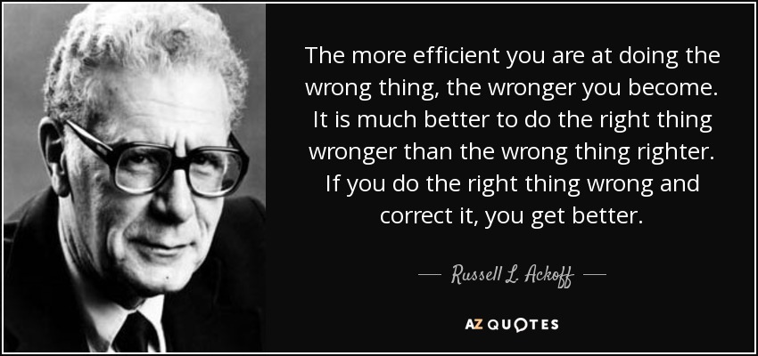 The more efficient you are at doing the wrong thing, the wronger you become. It is much better to do the right thing wronger than the wrong thing righter. If you do the right thing wrong and correct it, you get better. - Russell L. Ackoff