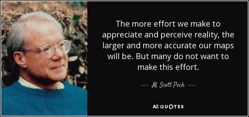 The more effort we make to appreciate and perceive reality, the larger and more accurate our maps will be. But many do not want to make this effort. - M. Scott Peck
