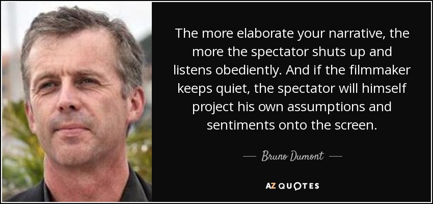 The more elaborate your narrative, the more the spectator shuts up and listens obediently. And if the filmmaker keeps quiet, the spectator will himself project his own assumptions and sentiments onto the screen. - Bruno Dumont