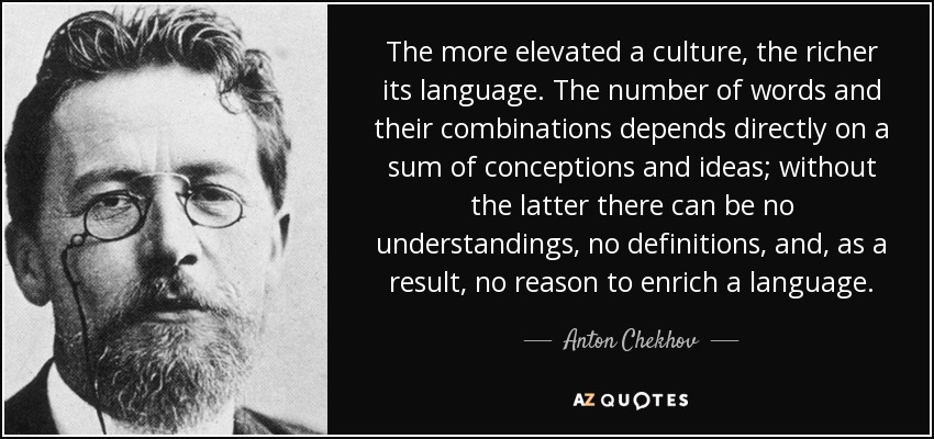The more elevated a culture, the richer its language. The number of words and their combinations depends directly on a sum of conceptions and ideas; without the latter there can be no understandings, no definitions, and, as a result, no reason to enrich a language. - Anton Chekhov