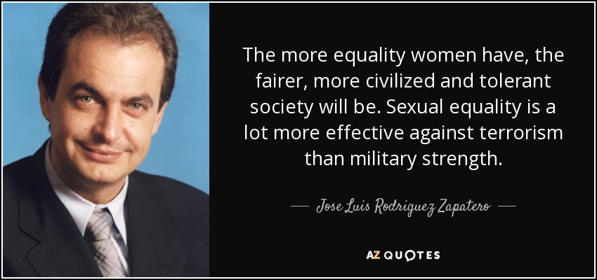The more equality women have, the fairer, more civilized and tolerant society will be. Sexual equality is a lot more effective against terrorism than military strength. - Jose Luis Rodriguez Zapatero
