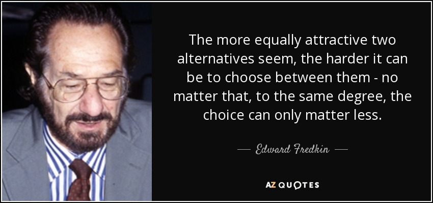 The more equally attractive two alternatives seem, the harder it can be to choose between them - no matter that, to the same degree, the choice can only matter less. - Edward Fredkin