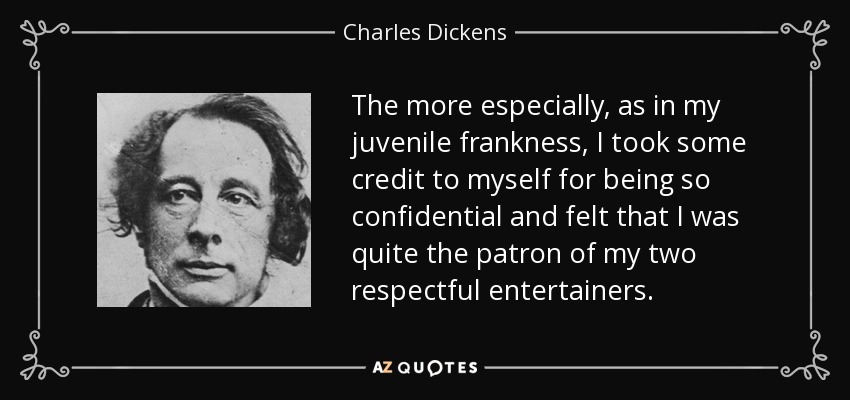 The more especially, as in my juvenile frankness, I took some credit to myself for being so confidential and felt that I was quite the patron of my two respectful entertainers. - Charles Dickens