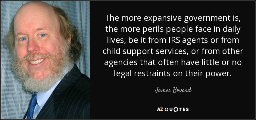 The more expansive government is, the more perils people face in daily lives, be it from IRS agents or from child support services, or from other agencies that often have little or no legal restraints on their power. - James Bovard