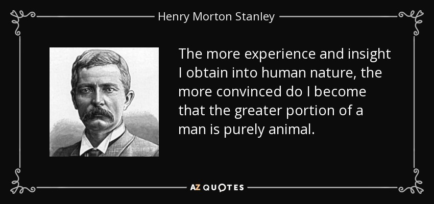 The more experience and insight I obtain into human nature, the more convinced do I become that the greater portion of a man is purely animal. - Henry Morton Stanley