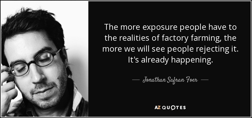 The more exposure people have to the realities of factory farming, the more we will see people rejecting it. It's already happening. - Jonathan Safran Foer