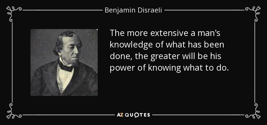 The more extensive a man's knowledge of what has been done, the greater will be his power of knowing what to do. - Benjamin Disraeli