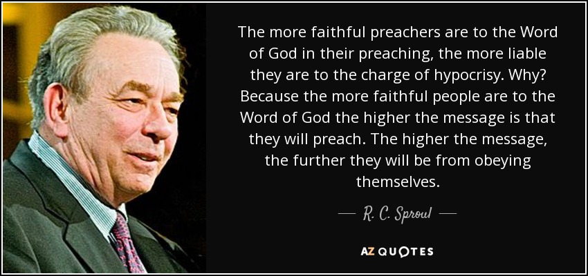The more faithful preachers are to the Word of God in their preaching, the more liable they are to the charge of hypocrisy. Why? Because the more faithful people are to the Word of God the higher the message is that they will preach. The higher the message, the further they will be from obeying themselves. - R. C. Sproul