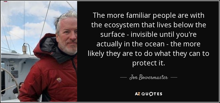 The more familiar people are with the ecosystem that lives below the surface - invisible until you're actually in the ocean - the more likely they are to do what they can to protect it. - Jon Bowermaster