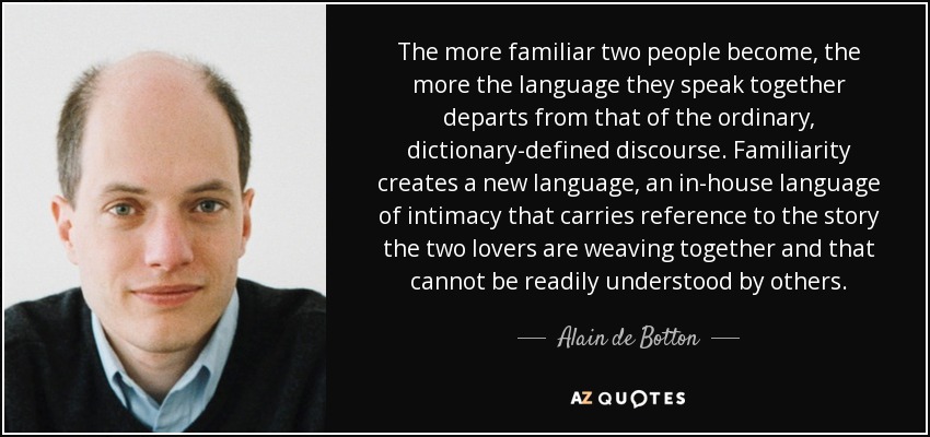 The more familiar two people become, the more the language they speak together departs from that of the ordinary, dictionary-defined discourse. Familiarity creates a new language, an in-house language of intimacy that carries reference to the story the two lovers are weaving together and that cannot be readily understood by others. - Alain de Botton