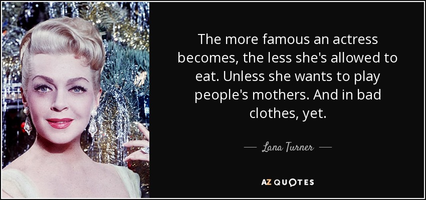 The more famous an actress becomes, the less she's allowed to eat. Unless she wants to play people's mothers. And in bad clothes, yet. - Lana Turner