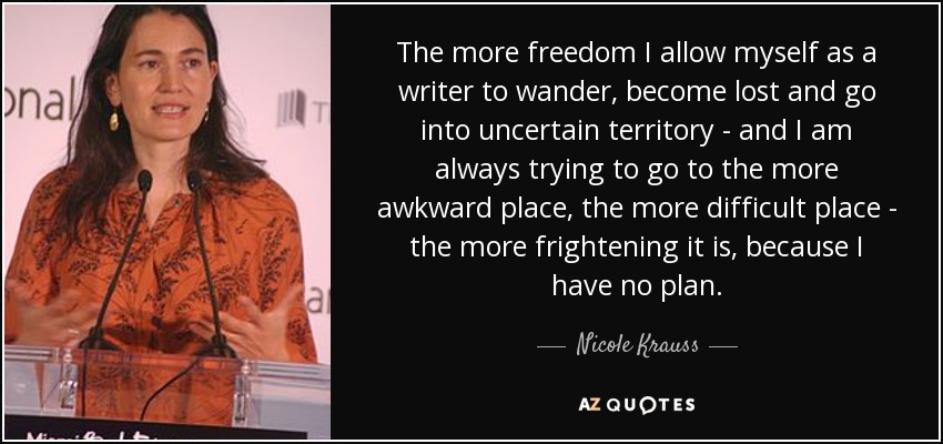 The more freedom I allow myself as a writer to wander, become lost and go into uncertain territory - and I am always trying to go to the more awkward place, the more difficult place - the more frightening it is, because I have no plan. - Nicole Krauss