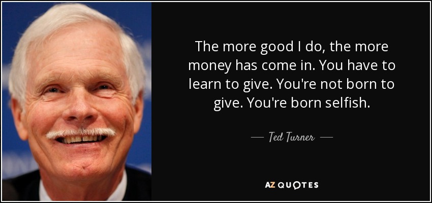The more good I do, the more money has come in. You have to learn to give. You're not born to give. You're born selfish. - Ted Turner