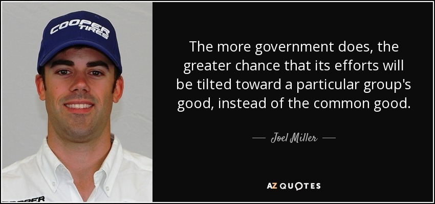 The more government does, the greater chance that its efforts will be tilted toward a particular group's good, instead of the common good. - Joel Miller
