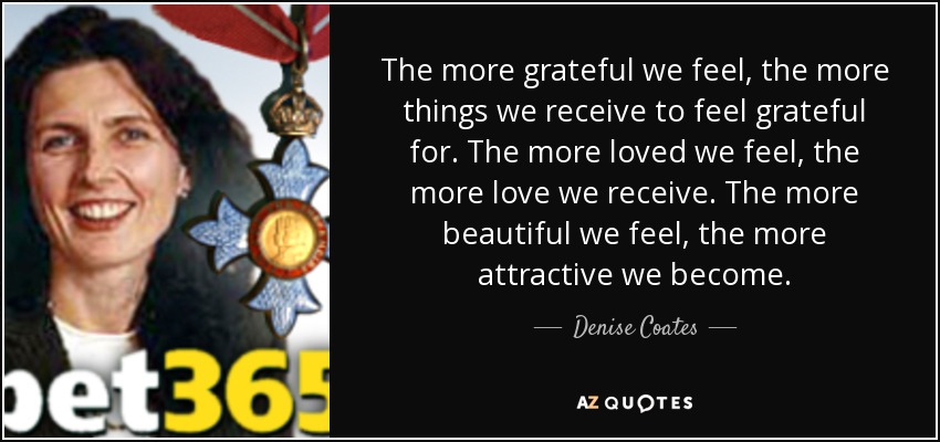 The more grateful we feel, the more things we receive to feel grateful for. The more loved we feel, the more love we receive. The more beautiful we feel, the more attractive we become. - Denise Coates