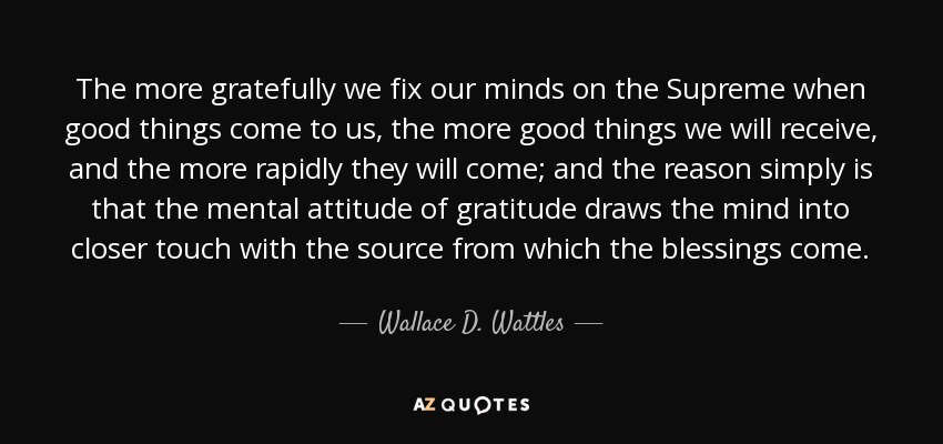 The more gratefully we fix our minds on the Supreme when good things come to us, the more good things we will receive, and the more rapidly they will come; and the reason simply is that the mental attitude of gratitude draws the mind into closer touch with the source from which the blessings come. - Wallace D. Wattles