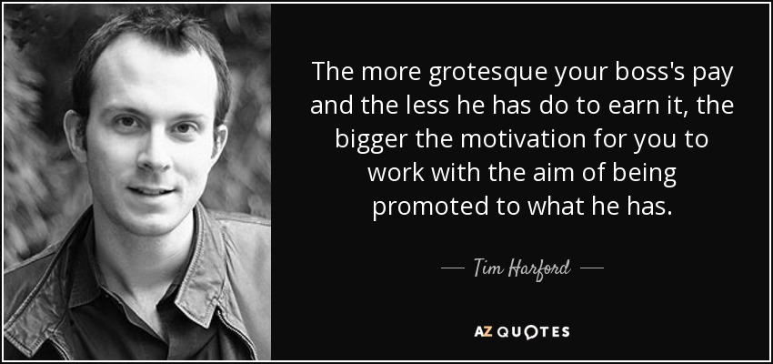 The more grotesque your boss's pay and the less he has do to earn it, the bigger the motivation for you to work with the aim of being promoted to what he has. - Tim Harford