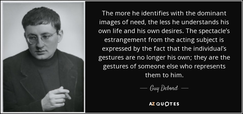 The more he identifies with the dominant images of need, the less he understands his own life and his own desires. The spectacle’s estrangement from the acting subject is expressed by the fact that the individual’s gestures are no longer his own; they are the gestures of someone else who represents them to him. - Guy Debord