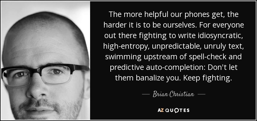 The more helpful our phones get, the harder it is to be ourselves. For everyone out there fighting to write idiosyncratic, high-entropy, unpredictable, unruly text, swimming upstream of spell-check and predictive auto-completion: Don't let them banalize you. Keep fighting. - Brian Christian