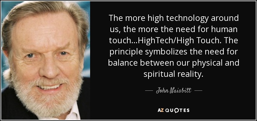 The more high technology around us, the more the need for human touch...HighTech/High Touch. The principle symbolizes the need for balance between our physical and spiritual reality. - John Naisbitt