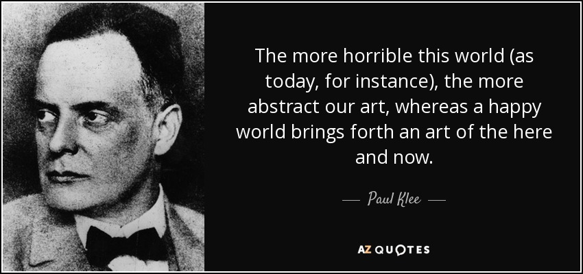 The more horrible this world (as today, for instance), the more abstract our art, whereas a happy world brings forth an art of the here and now. - Paul Klee