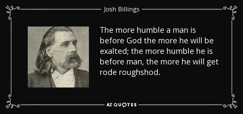 The more humble a man is before God the more he will be exalted; the more humble he is before man, the more he will get rode roughshod. - Josh Billings