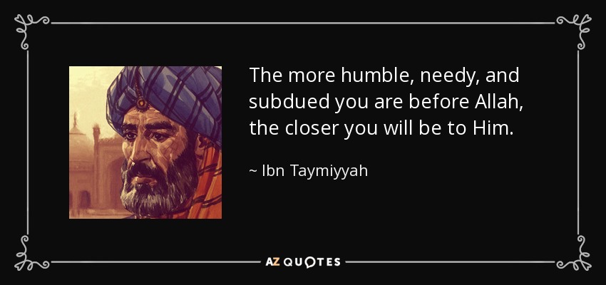 The more humble, needy, and subdued you are before Allah, the closer you will be to Him. - Ibn Taymiyyah