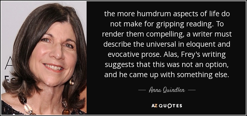 the more humdrum aspects of life do not make for gripping reading. To render them compelling, a writer must describe the universal in eloquent and evocative prose. Alas, Frey's writing suggests that this was not an option, and he came up with something else. - Anna Quindlen