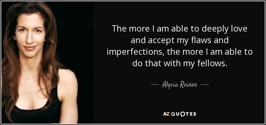 The more I am able to deeply love and accept my flaws and imperfections, the more I am able to do that with my fellows. - Alysia Reiner