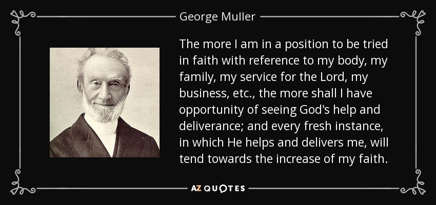 The more I am in a position to be tried in faith with reference to my body, my family, my service for the Lord, my business, etc., the more shall I have opportunity of seeing God's help and deliverance; and every fresh instance, in which He helps and delivers me, will tend towards the increase of my faith. - George Muller