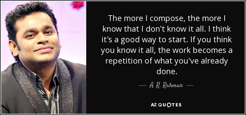 The more I compose, the more I know that I don't know it all. I think it's a good way to start. If you think you know it all, the work becomes a repetition of what you've already done. - A. R. Rahman