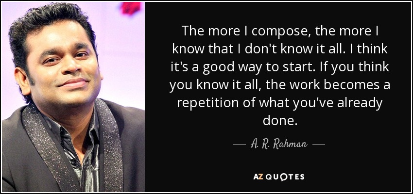 The more I compose, the more I know that I don't know it all. I think it's a good way to start. If you think you know it all, the work becomes a repetition of what you've already done. - A. R. Rahman