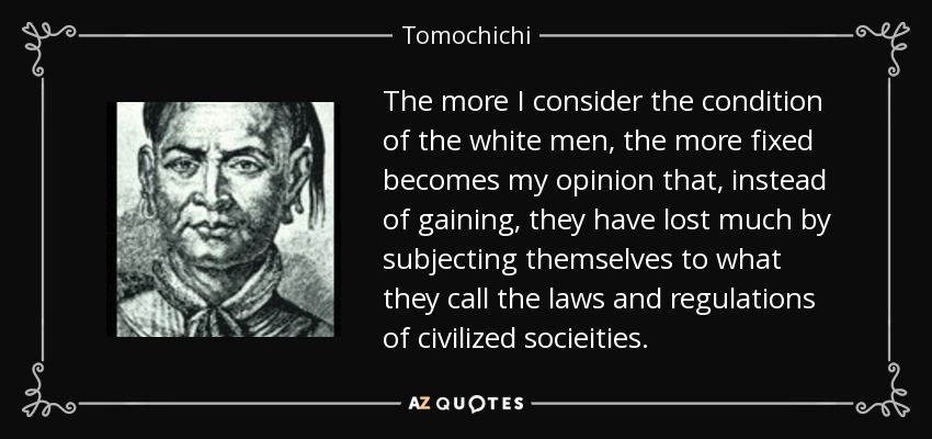 The more I consider the condition of the white men, the more fixed becomes my opinion that, instead of gaining, they have lost much by subjecting themselves to what they call the laws and regulations of civilized socieities. - Tomochichi