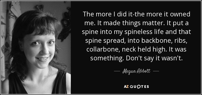 The more I did it-the more it owned me. It made things matter. It put a spine into my spineless life and that spine spread, into backbone, ribs, collarbone, neck held high. It was something. Don't say it wasn't. - Megan Abbott