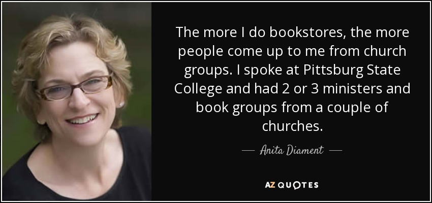 The more I do bookstores, the more people come up to me from church groups. I spoke at Pittsburg State College and had 2 or 3 ministers and book groups from a couple of churches. - Anita Diament