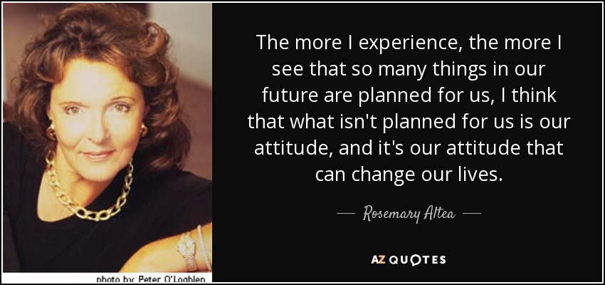 The more I experience, the more I see that so many things in our future are planned for us, I think that what isn't planned for us is our attitude, and it's our attitude that can change our lives. - Rosemary Altea