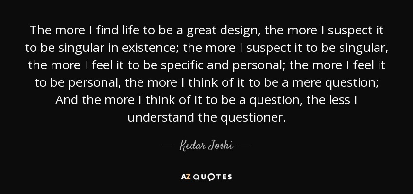 The more I find life to be a great design, the more I suspect it to be singular in existence; the more I suspect it to be singular, the more I feel it to be specific and personal; the more I feel it to be personal, the more I think of it to be a mere question; And the more I think of it to be a question, the less I understand the questioner. - Kedar Joshi