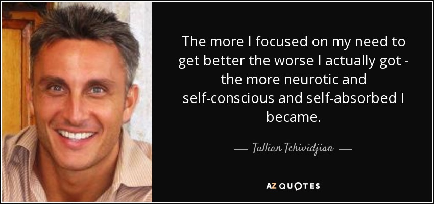 The more I focused on my need to get better the worse I actually got - the more neurotic and self-conscious and self-absorbed I became. - Tullian Tchividjian