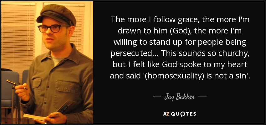 The more I follow grace, the more I'm drawn to him (God), the more I'm willing to stand up for people being persecuted. .. This sounds so churchy, but I felt like God spoke to my heart and said '(homosexuality) is not a sin'. - Jay Bakker