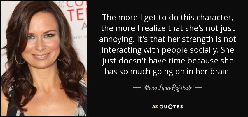 The more I get to do this character, the more I realize that she's not just annoying. It's that her strength is not interacting with people socially. She just doesn't have time because she has so much going on in her brain. - Mary Lynn Rajskub