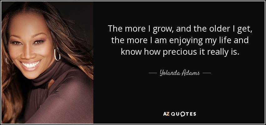 The more I grow, and the older I get, the more I am enjoying my life and know how precious it really is. - Yolanda Adams