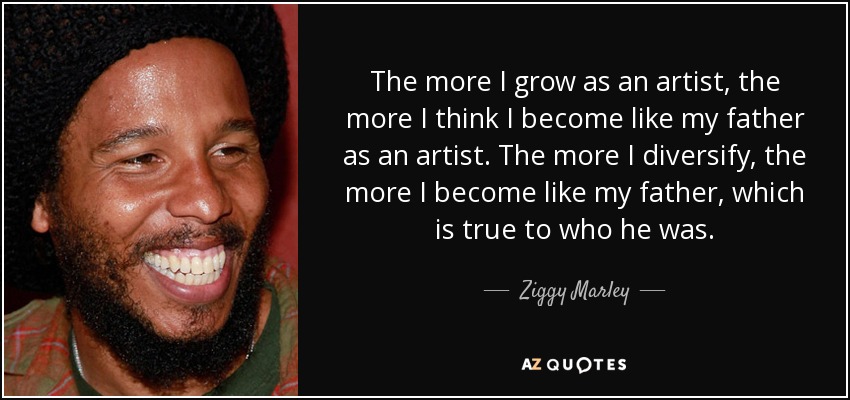 The more I grow as an artist, the more I think I become like my father as an artist. The more I diversify, the more I become like my father, which is true to who he was. - Ziggy Marley