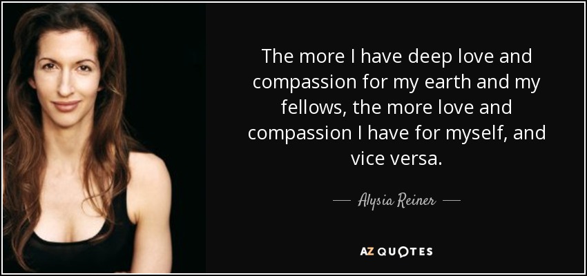 The more I have deep love and compassion for my earth and my fellows, the more love and compassion I have for myself, and vice versa. - Alysia Reiner