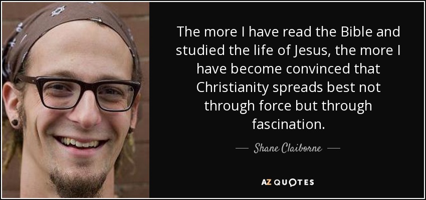 The more I have read the Bible and studied the life of Jesus, the more I have become convinced that Christianity spreads best not through force but through fascination. - Shane Claiborne