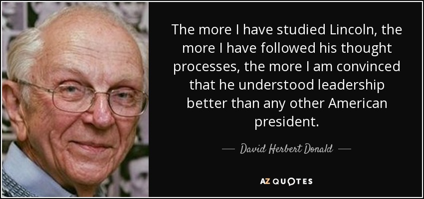 The more I have studied Lincoln, the more I have followed his thought processes, the more I am convinced that he understood leadership better than any other American president. - David Herbert Donald
