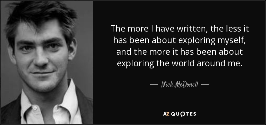 The more I have written, the less it has been about exploring myself, and the more it has been about exploring the world around me. - Nick McDonell