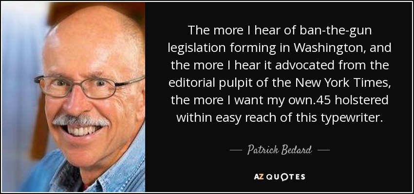 The more I hear of ban-the-gun legislation forming in Washington, and the more I hear it advocated from the editorial pulpit of the New York Times, the more I want my own .45 holstered within easy reach of this typewriter. - Patrick Bedard