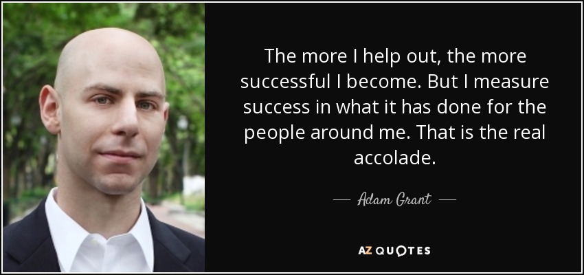 The more I help out, the more successful I become. But I measure success in what it has done for the people around me. That is the real accolade. - Adam Grant
