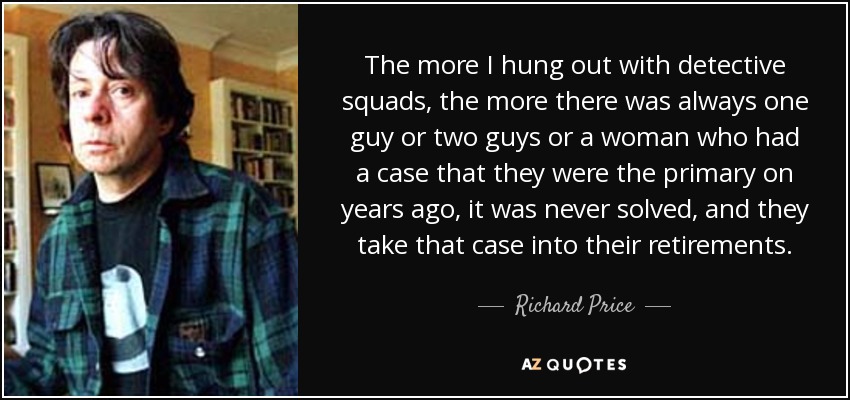 The more I hung out with detective squads, the more there was always one guy or two guys or a woman who had a case that they were the primary on years ago, it was never solved, and they take that case into their retirements. - Richard Price